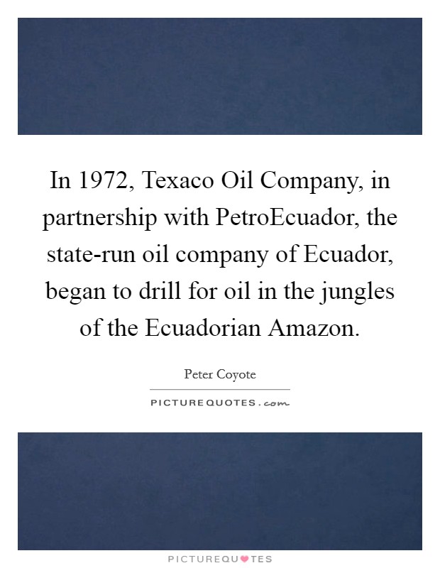 In 1972, Texaco Oil Company, in partnership with PetroEcuador, the state-run oil company of Ecuador, began to drill for oil in the jungles of the Ecuadorian Amazon. Picture Quote #1