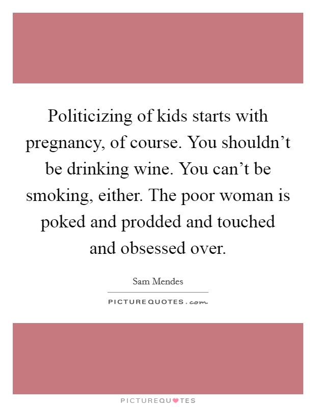 Politicizing of kids starts with pregnancy, of course. You shouldn’t be drinking wine. You can’t be smoking, either. The poor woman is poked and prodded and touched and obsessed over Picture Quote #1