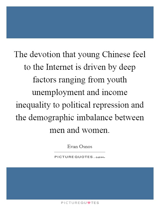 The devotion that young Chinese feel to the Internet is driven by deep factors ranging from youth unemployment and income inequality to political repression and the demographic imbalance between men and women. Picture Quote #1