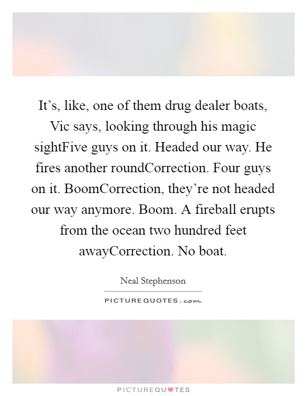 It’s, like, one of them drug dealer boats, Vic says, looking through his magic sightFive guys on it. Headed our way. He fires another roundCorrection. Four guys on it. BoomCorrection, they’re not headed our way anymore. Boom. A fireball erupts from the ocean two hundred feet awayCorrection. No boat Picture Quote #1