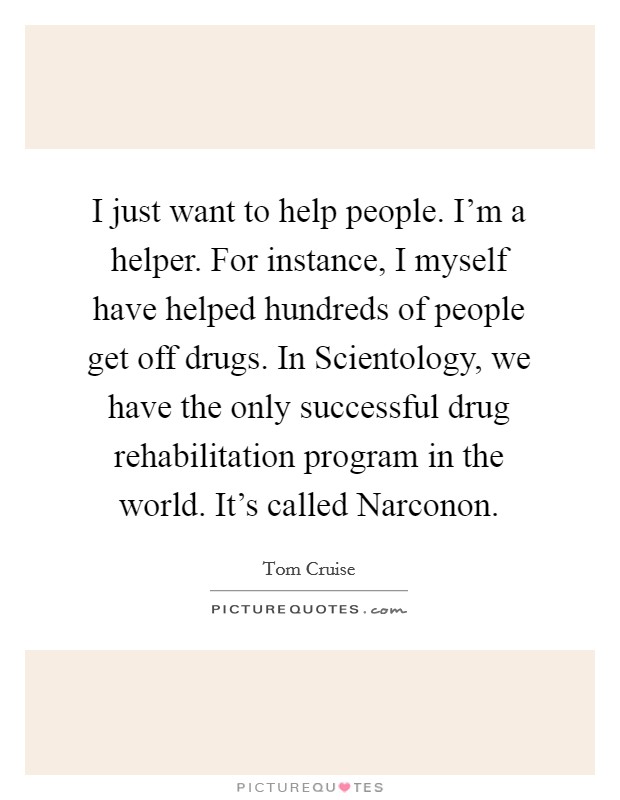 I just want to help people. I’m a helper. For instance, I myself have helped hundreds of people get off drugs. In Scientology, we have the only successful drug rehabilitation program in the world. It’s called Narconon Picture Quote #1