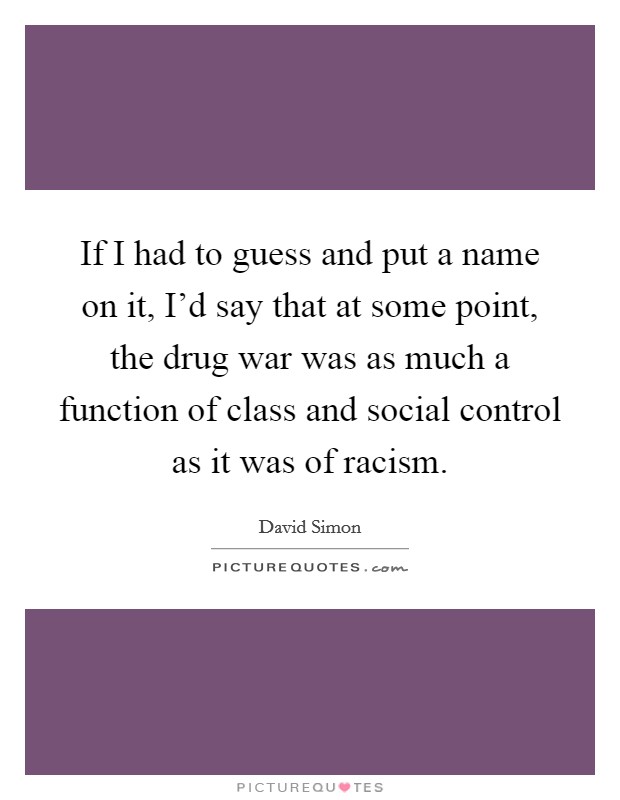If I had to guess and put a name on it, I’d say that at some point, the drug war was as much a function of class and social control as it was of racism Picture Quote #1