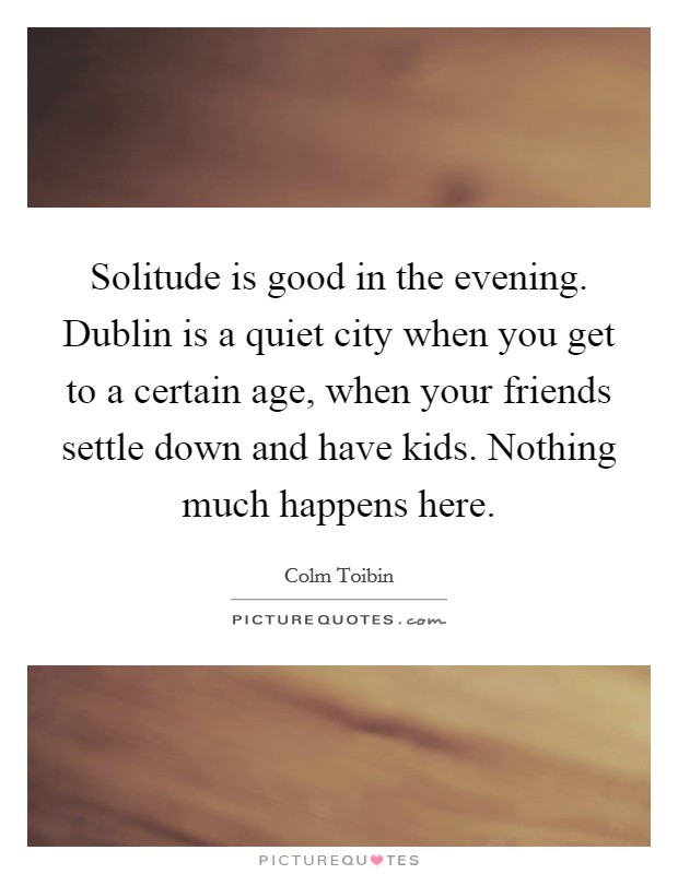 Solitude is good in the evening. Dublin is a quiet city when you get to a certain age, when your friends settle down and have kids. Nothing much happens here Picture Quote #1