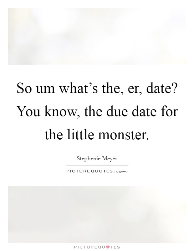 So um what’s the, er, date? You know, the due date for the little monster Picture Quote #1
