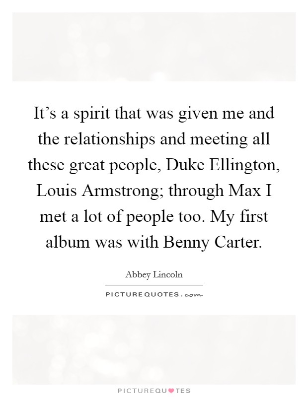It’s a spirit that was given me and the relationships and meeting all these great people, Duke Ellington, Louis Armstrong; through Max I met a lot of people too. My first album was with Benny Carter Picture Quote #1
