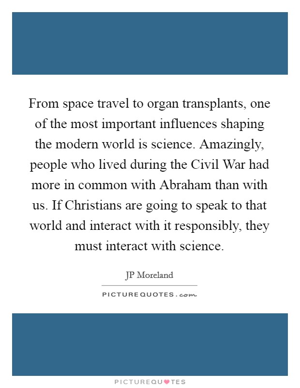From space travel to organ transplants, one of the most important influences shaping the modern world is science. Amazingly, people who lived during the Civil War had more in common with Abraham than with us. If Christians are going to speak to that world and interact with it responsibly, they must interact with science Picture Quote #1