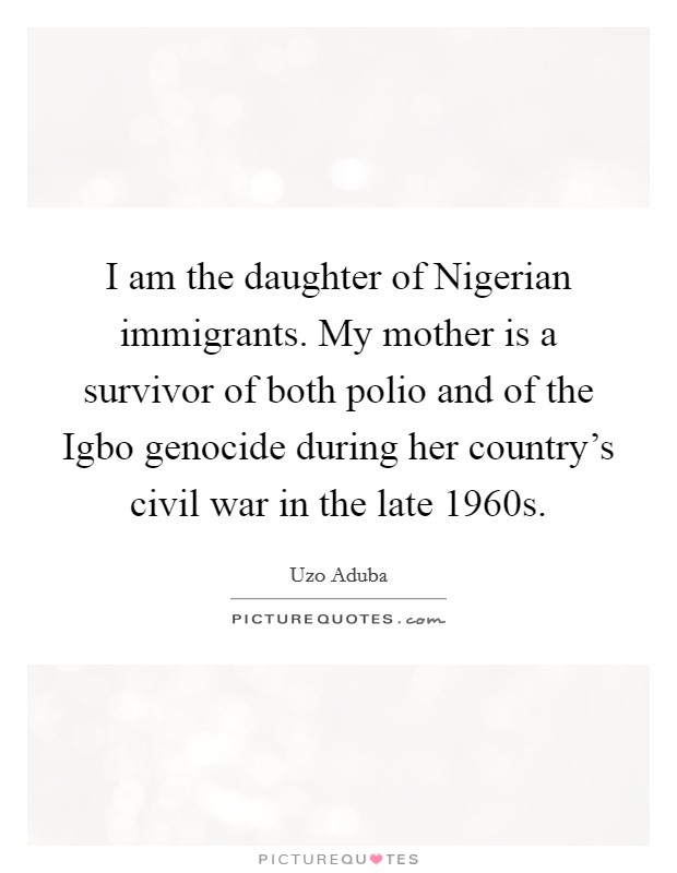 I am the daughter of Nigerian immigrants. My mother is a survivor of both polio and of the Igbo genocide during her country's civil war in the late 1960s. Picture Quote #1