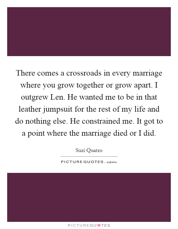 There comes a crossroads in every marriage where you grow together or grow apart. I outgrew Len. He wanted me to be in that leather jumpsuit for the rest of my life and do nothing else. He constrained me. It got to a point where the marriage died or I did Picture Quote #1