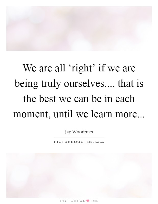 We are all ‘right’ if we are being truly ourselves.... that is the best we can be in each moment, until we learn more Picture Quote #1