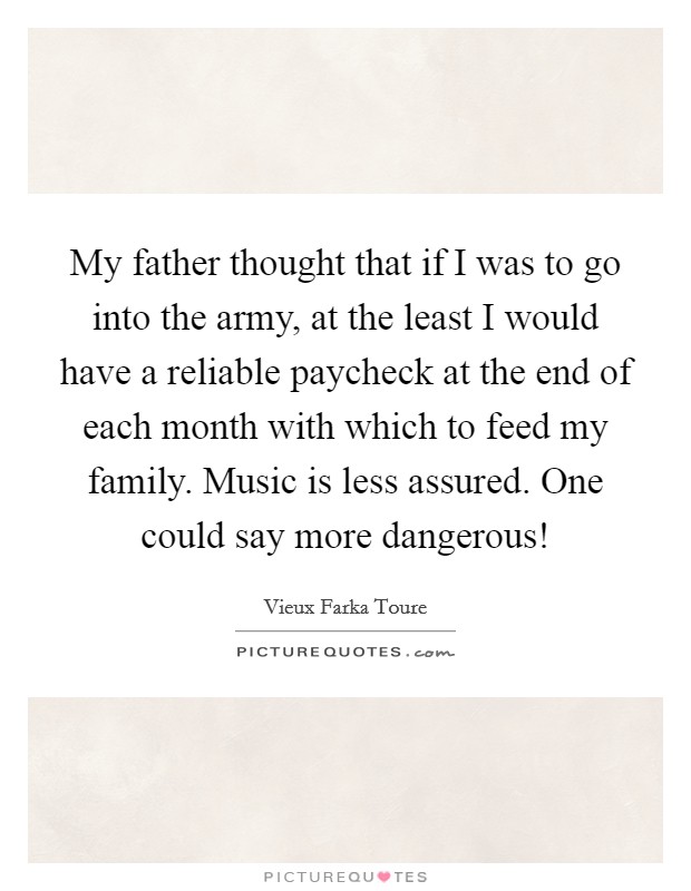 My father thought that if I was to go into the army, at the least I would have a reliable paycheck at the end of each month with which to feed my family. Music is less assured. One could say more dangerous! Picture Quote #1