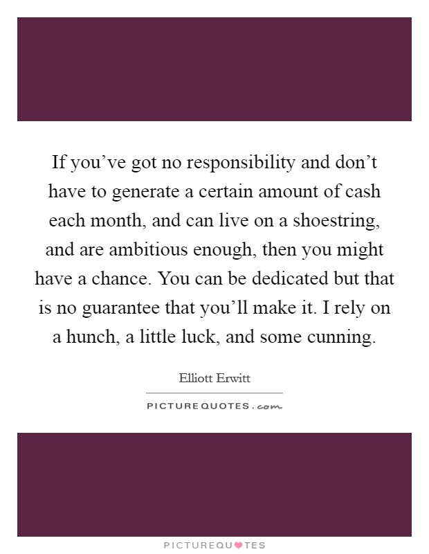 If you’ve got no responsibility and don’t have to generate a certain amount of cash each month, and can live on a shoestring, and are ambitious enough, then you might have a chance. You can be dedicated but that is no guarantee that you’ll make it. I rely on a hunch, a little luck, and some cunning Picture Quote #1
