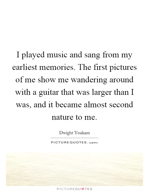 I played music and sang from my earliest memories. The first pictures of me show me wandering around with a guitar that was larger than I was, and it became almost second nature to me. Picture Quote #1