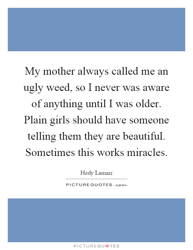 My mother always called me an ugly weed, so I never was aware of anything until I was older. Plain girls should have someone telling them they are beautiful. Sometimes this works miracles Picture Quote #1