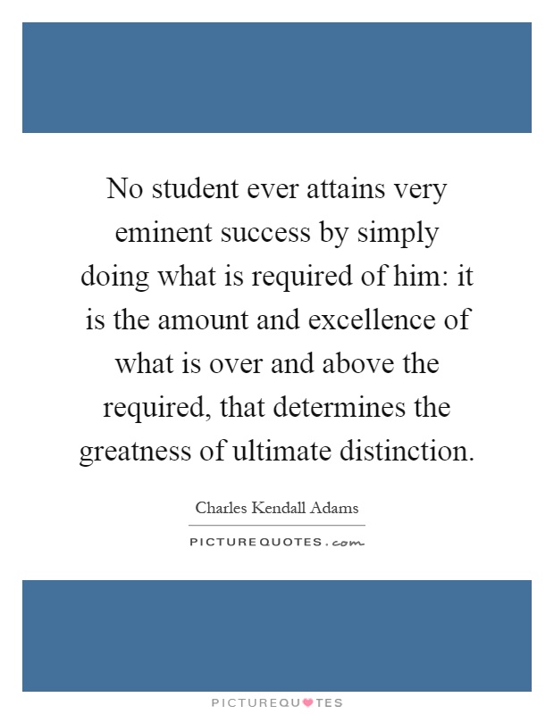 No student ever attains very eminent success by simply doing what is required of him: it is the amount and excellence of what is over and above the required, that determines the greatness of ultimate distinction Picture Quote #1