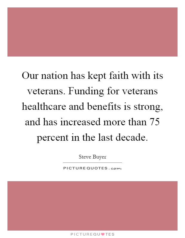 Our nation has kept faith with its veterans. Funding for veterans healthcare and benefits is strong, and has increased more than 75 percent in the last decade Picture Quote #1