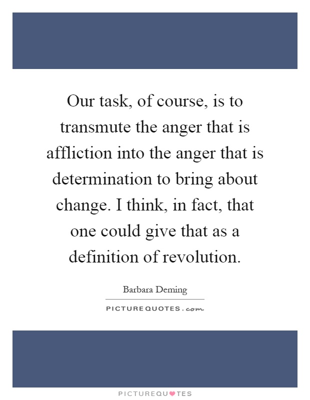 Our task, of course, is to transmute the anger that is affliction into the anger that is determination to bring about change. I think, in fact, that one could give that as a definition of revolution Picture Quote #1