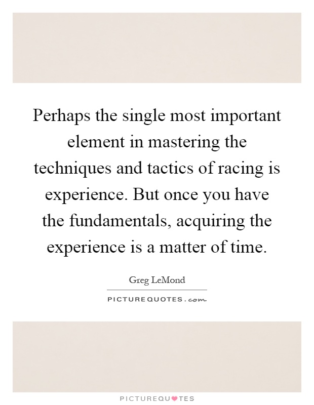 Perhaps the single most important element in mastering the techniques and tactics of racing is experience. But once you have the fundamentals, acquiring the experience is a matter of time Picture Quote #1