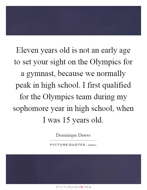 Eleven years old is not an early age to set your sight on the Olympics for a gymnast, because we normally peak in high school. I first qualified for the Olympics team during my sophomore year in high school, when I was 15 years old Picture Quote #1