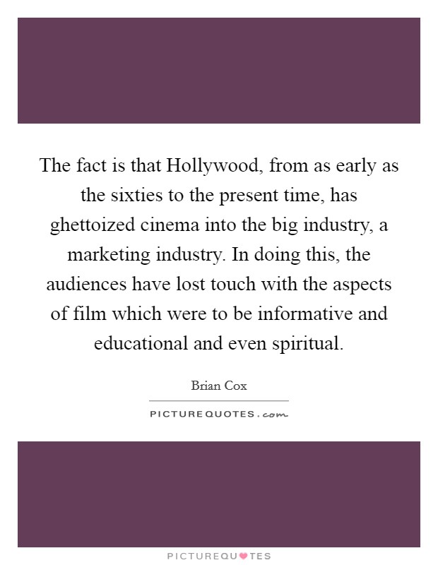 The fact is that Hollywood, from as early as the sixties to the present time, has ghettoized cinema into the big industry, a marketing industry. In doing this, the audiences have lost touch with the aspects of film which were to be informative and educational and even spiritual. Picture Quote #1
