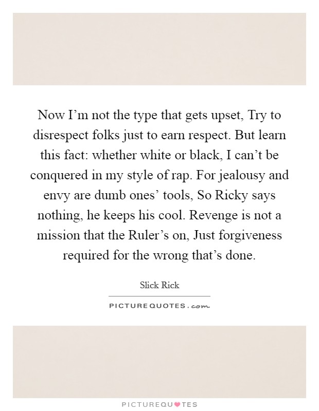 Now I'm not the type that gets upset, Try to disrespect folks just to earn respect. But learn this fact: whether white or black, I can't be conquered in my style of rap. For jealousy and envy are dumb ones' tools, So Ricky says nothing, he keeps his cool. Revenge is not a mission that the Ruler's on, Just forgiveness required for the wrong that's done. Picture Quote #1