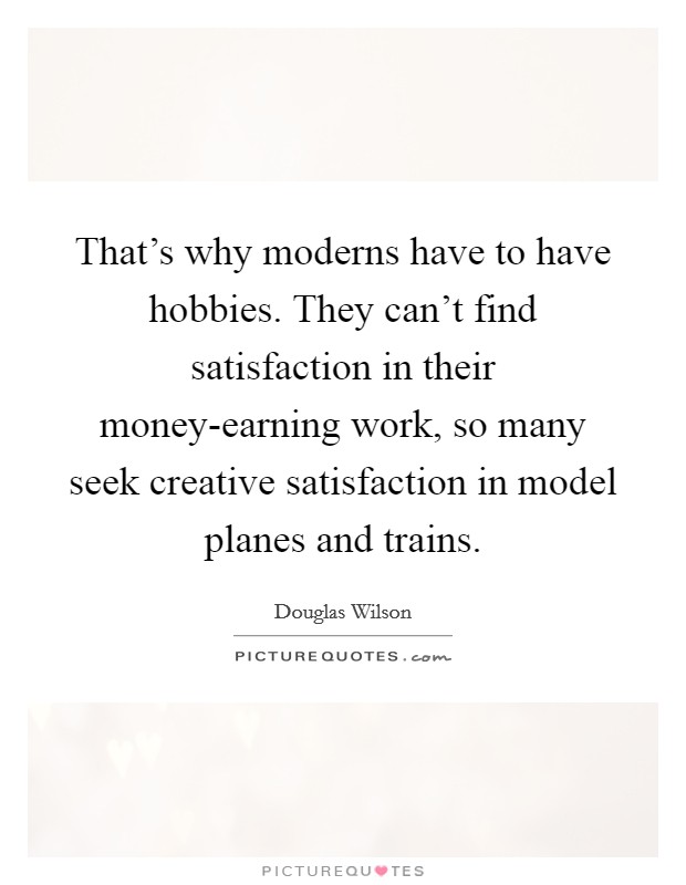 That's why moderns have to have hobbies. They can't find satisfaction in their money-earning work, so many seek creative satisfaction in model planes and trains. Picture Quote #1