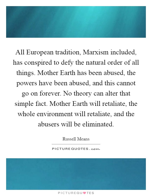 All European tradition, Marxism included, has conspired to defy the natural order of all things. Mother Earth has been abused, the powers have been abused, and this cannot go on forever. No theory can alter that simple fact. Mother Earth will retaliate, the whole environment will retaliate, and the abusers will be eliminated Picture Quote #1