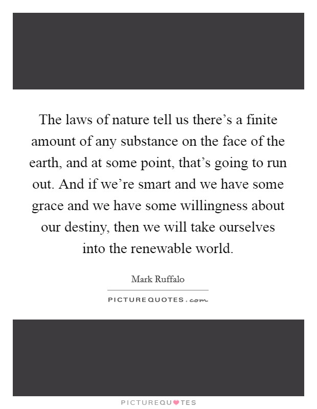 The laws of nature tell us there’s a finite amount of any substance on the face of the earth, and at some point, that’s going to run out. And if we’re smart and we have some grace and we have some willingness about our destiny, then we will take ourselves into the renewable world Picture Quote #1