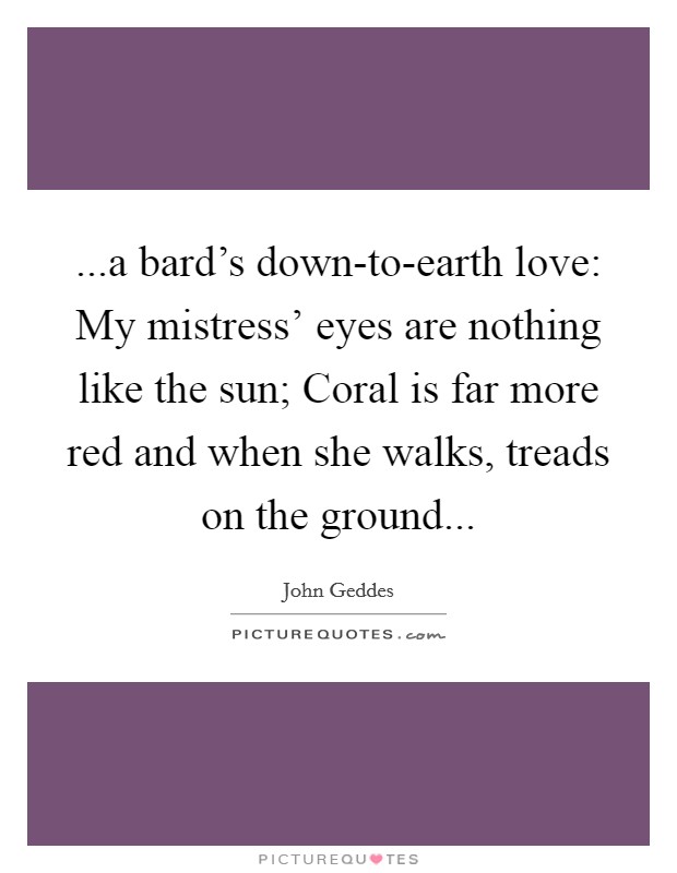 ...a bard’s down-to-earth love: My mistress’ eyes are nothing like the sun; Coral is far more red and when she walks, treads on the ground Picture Quote #1