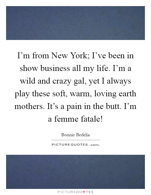 I’m from New York; I’ve been in show business all my life. I’m a wild and crazy gal, yet I always play these soft, warm, loving earth mothers. It’s a pain in the butt. I’m a femme fatale! Picture Quote #1