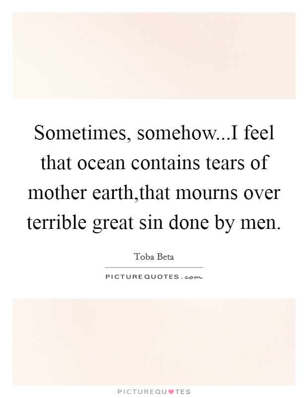Sometimes, somehow...I feel that ocean contains tears of mother earth,that mourns over terrible great sin done by men Picture Quote #1