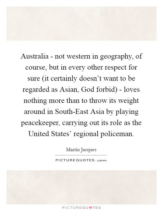 Australia - not western in geography, of course, but in every other respect for sure (it certainly doesn’t want to be regarded as Asian, God forbid) - loves nothing more than to throw its weight around in South-East Asia by playing peacekeeper, carrying out its role as the United States’ regional policeman Picture Quote #1