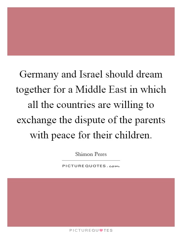 Germany and Israel should dream together for a Middle East in which all the countries are willing to exchange the dispute of the parents with peace for their children Picture Quote #1