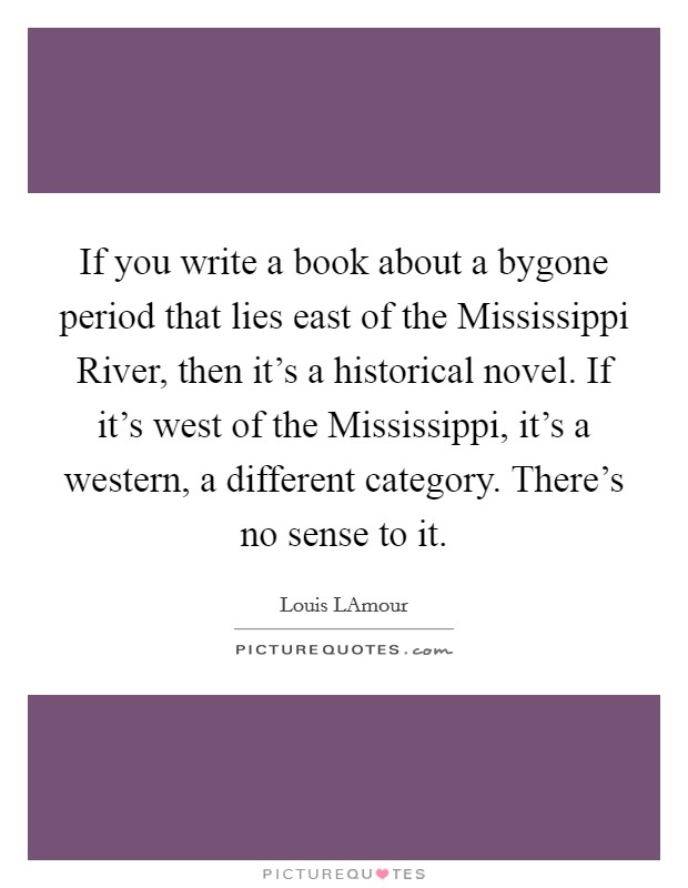 If you write a book about a bygone period that lies east of the Mississippi River, then it’s a historical novel. If it’s west of the Mississippi, it’s a western, a different category. There’s no sense to it Picture Quote #1