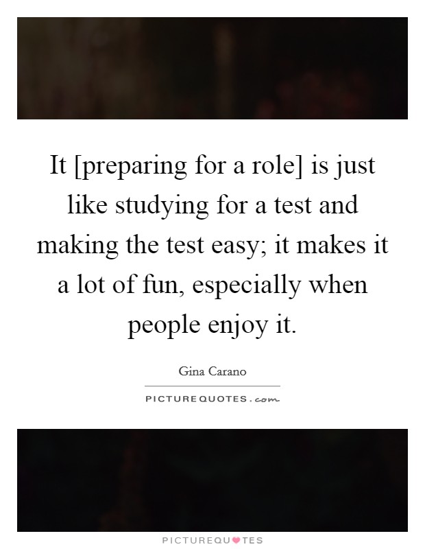 It [preparing for a role] is just like studying for a test and making the test easy; it makes it a lot of fun, especially when people enjoy it Picture Quote #1