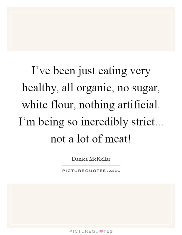I’ve been just eating very healthy, all organic, no sugar, white flour, nothing artificial. I’m being so incredibly strict... not a lot of meat! Picture Quote #1