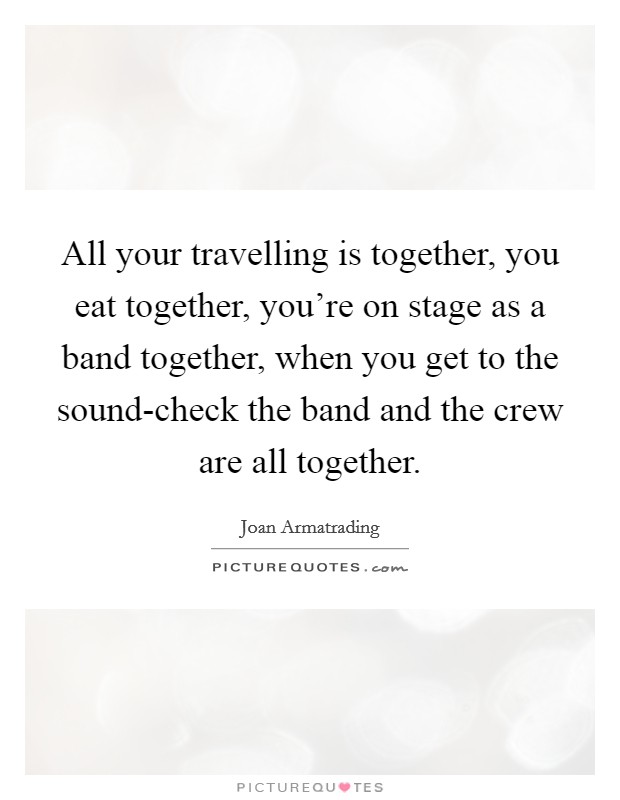 All your travelling is together, you eat together, you're on stage as a band together, when you get to the sound-check the band and the crew are all together. Picture Quote #1
