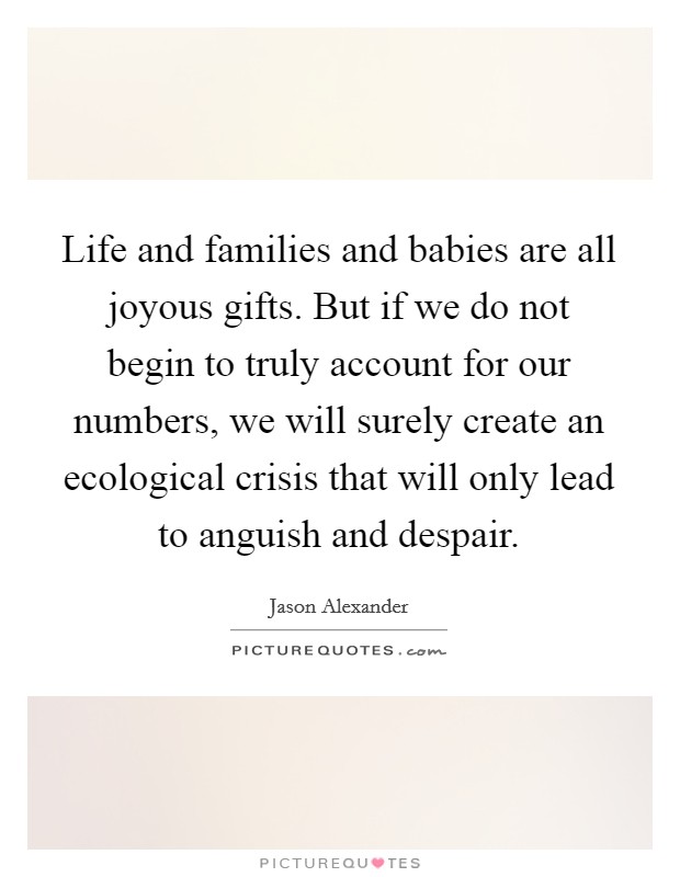 Life and families and babies are all joyous gifts. But if we do not begin to truly account for our numbers, we will surely create an ecological crisis that will only lead to anguish and despair Picture Quote #1
