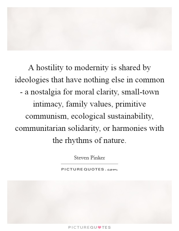 A hostility to modernity is shared by ideologies that have nothing else in common - a nostalgia for moral clarity, small-town intimacy, family values, primitive communism, ecological sustainability, communitarian solidarity, or harmonies with the rhythms of nature Picture Quote #1