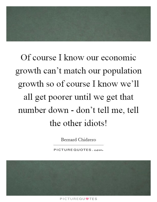 Of course I know our economic growth can’t match our population growth so of course I know we’ll all get poorer until we get that number down - don’t tell me, tell the other idiots! Picture Quote #1