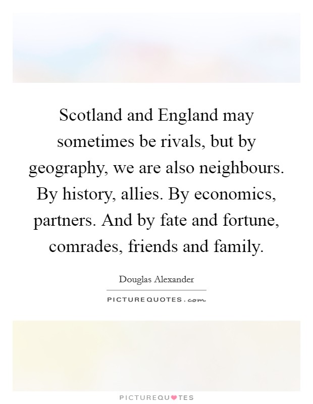 Scotland and England may sometimes be rivals, but by geography, we are also neighbours. By history, allies. By economics, partners. And by fate and fortune, comrades, friends and family. Picture Quote #1
