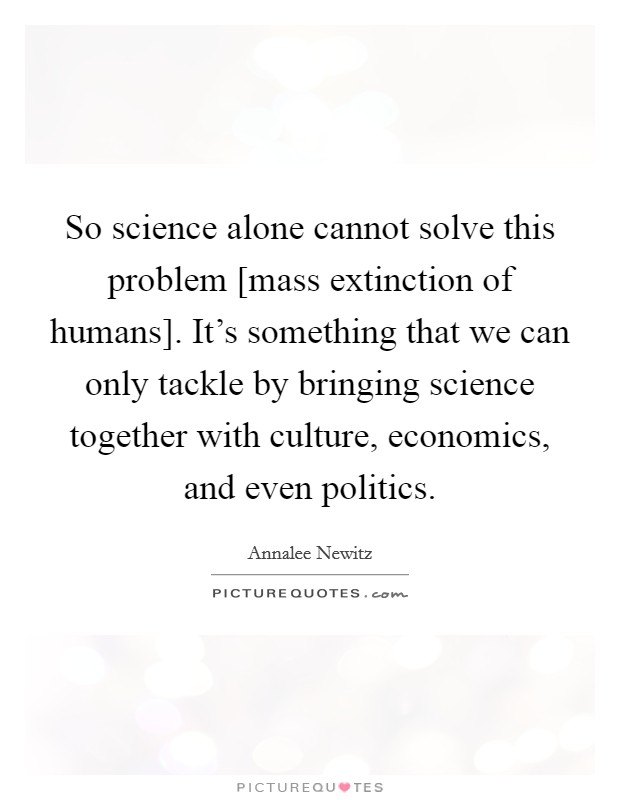 So science alone cannot solve this problem [mass extinction of humans]. It’s something that we can only tackle by bringing science together with culture, economics, and even politics Picture Quote #1
