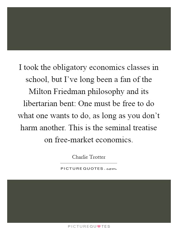 I took the obligatory economics classes in school, but I've long been a fan of the Milton Friedman philosophy and its libertarian bent: One must be free to do what one wants to do, as long as you don't harm another. This is the seminal treatise on free-market economics. Picture Quote #1