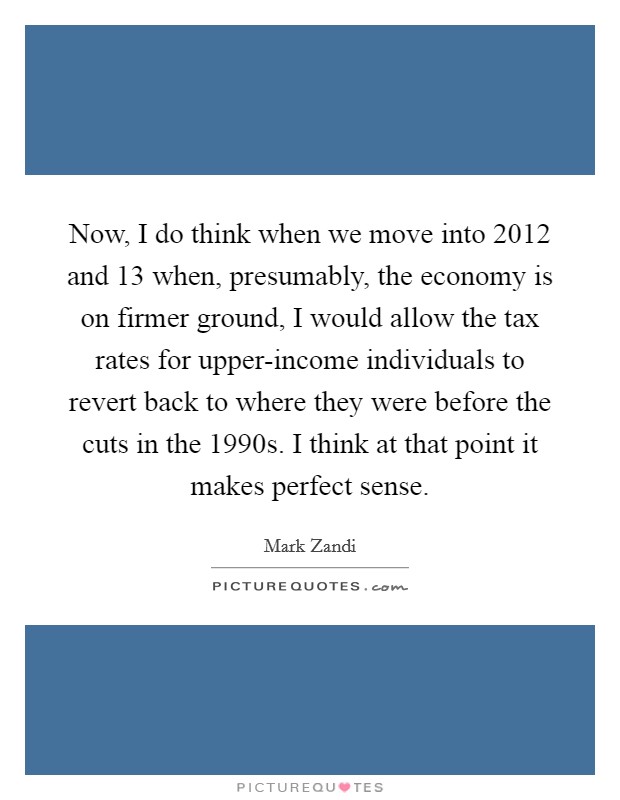 Now, I do think when we move into 2012 and  13 when, presumably, the economy is on firmer ground, I would allow the tax rates for upper-income individuals to revert back to where they were before the cuts in the 1990s. I think at that point it makes perfect sense Picture Quote #1