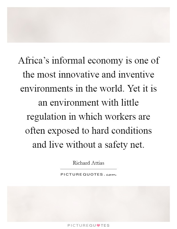 Africa's informal economy is one of the most innovative and inventive environments in the world. Yet it is an environment with little regulation in which workers are often exposed to hard conditions and live without a safety net. Picture Quote #1