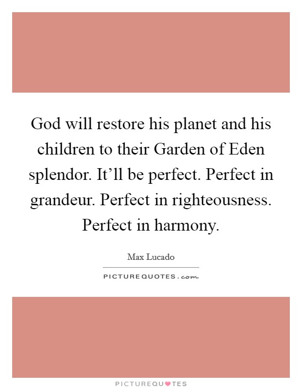 God will restore his planet and his children to their Garden of Eden splendor. It’ll be perfect. Perfect in grandeur. Perfect in righteousness. Perfect in harmony Picture Quote #1