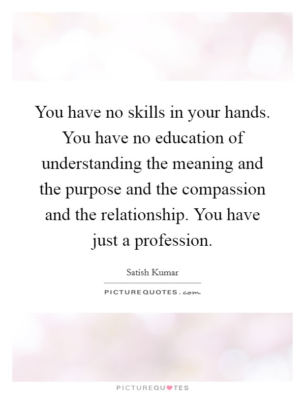 You have no skills in your hands. You have no education of understanding the meaning and the purpose and the compassion and the relationship. You have just a profession Picture Quote #1
