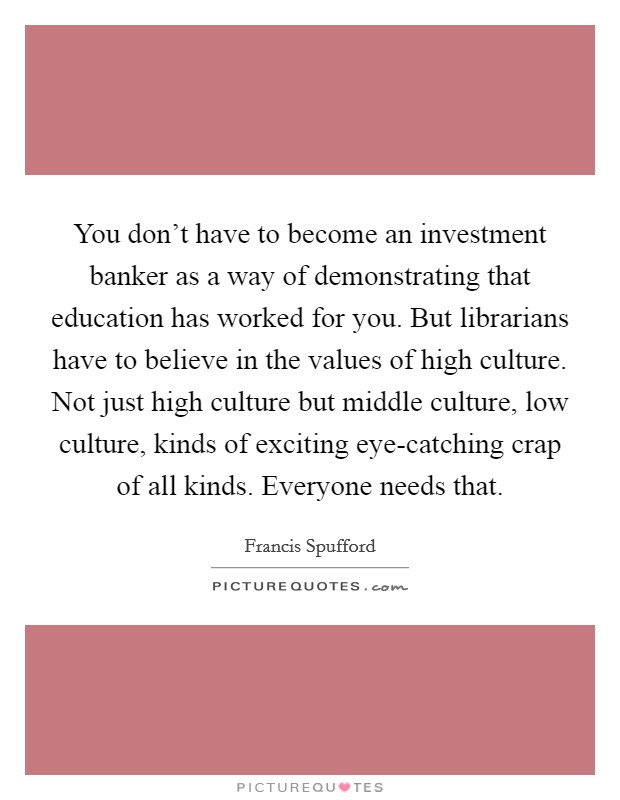 You don’t have to become an investment banker as a way of demonstrating that education has worked for you. But librarians have to believe in the values of high culture. Not just high culture but middle culture, low culture, kinds of exciting eye-catching crap of all kinds. Everyone needs that Picture Quote #1