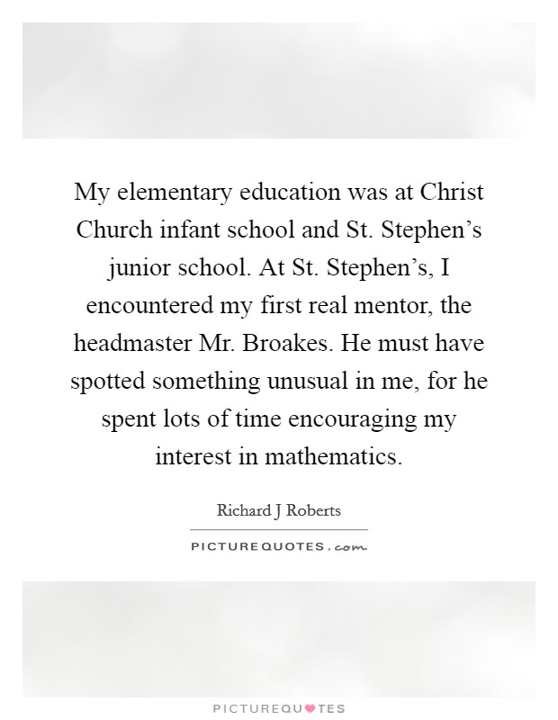 My elementary education was at Christ Church infant school and St. Stephen's junior school. At St. Stephen's, I encountered my first real mentor, the headmaster Mr. Broakes. He must have spotted something unusual in me, for he spent lots of time encouraging my interest in mathematics. Picture Quote #1