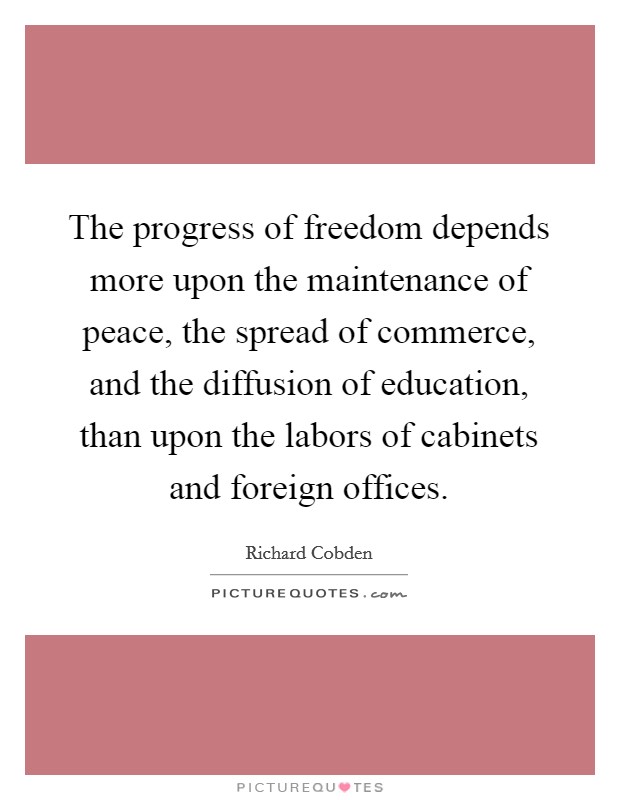 The progress of freedom depends more upon the maintenance of peace, the spread of commerce, and the diffusion of education, than upon the labors of cabinets and foreign offices. Picture Quote #1