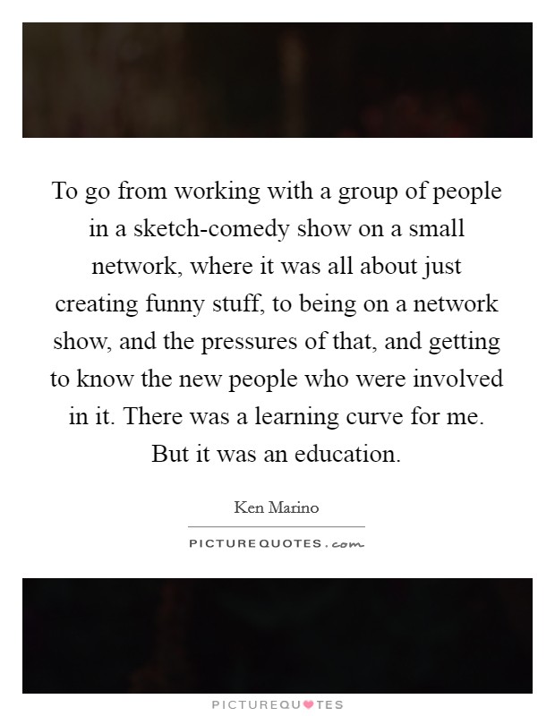 To go from working with a group of people in a sketch-comedy show on a small network, where it was all about just creating funny stuff, to being on a network show, and the pressures of that, and getting to know the new people who were involved in it. There was a learning curve for me. But it was an education Picture Quote #1